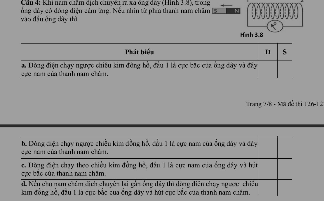 Cầu 4: Khi nam châm dịch chuyên ra xa ông dây (Hình 3.8), trong 
ống dây có dòng điện cảm ứng. Nếu nhìn từ phía thanh nam châm S N 
vào đầu ống dây thì 
Hình 3.8
Trang 7/8 - Mã đề thi 126-12