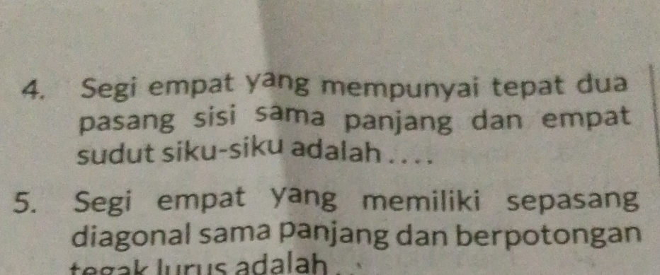 Segi empat yang mempunyai tepat dua 
pasang sisi sama panjang dan empat 
sudut siku-siku adalah . . . . 
5. Segi empat yang memiliki sepasang 
diagonal sama panjang dan berpotongan 
tegak lurus adalah