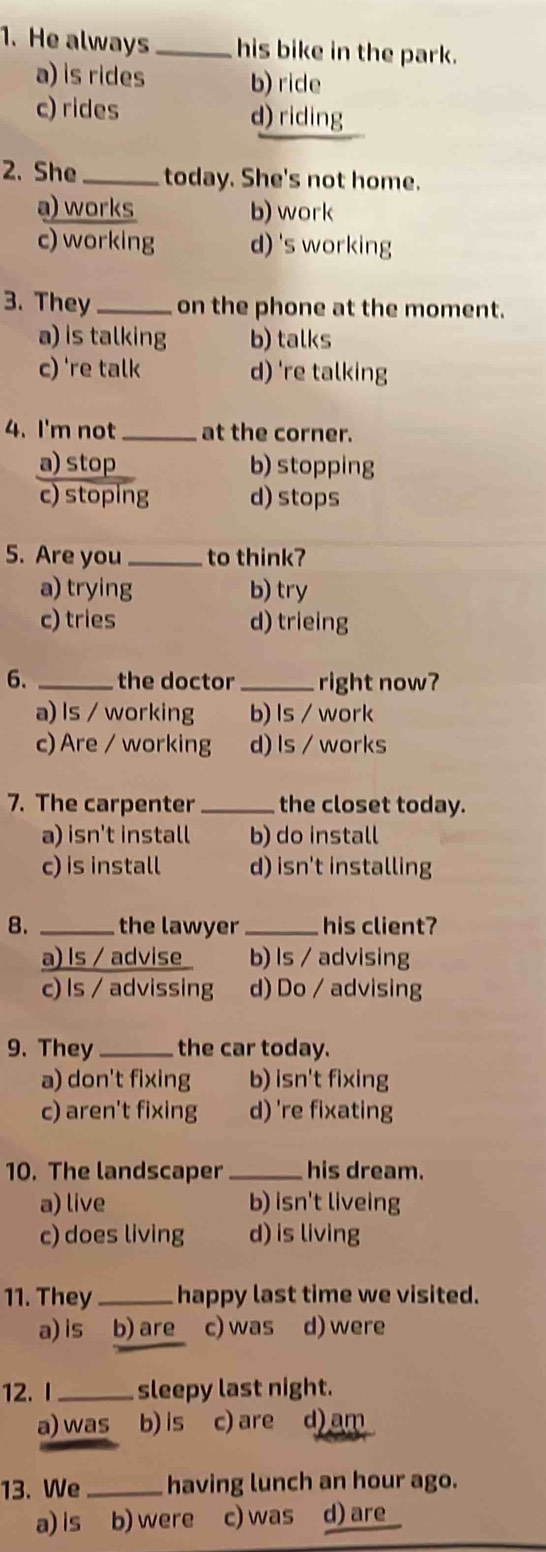 He always _his bike in the park.
a) is rides b) ride
c) rides d) riding
2. She _today. She's not home.
a) works b) work
c) working d)'s working
3. They _on the phone at the moment.
a) is talking b) talks
c) 're talk d) 're talking
4. I'm not _at the corner.
a) stop b) stopping
c) stoping d) stops
5. Are you _to think?
a) trying b) try
c) tries d) trieing
6. _the doctor _right now?
a) Is / working b) ls / work
c) Are / working d) ls / works
7. The carpenter _the closet today.
a) isn't install b) do install
c) is install d) isn't installing
8. _the lawyer _his client?
a) ls / advise b) Is / advising
c) Is / advissing d) Do / advising
9. They _the car today.
a) don't fixing b) isn't fixing
c) aren't fixing d) 're fixating
10. The landscaper _his dream.
a) live b) isn't liveing
c) does living d) is living
11. They_ happy last time we visited.
a) is b) are c) was d) were
12.I_ sleepy last night.
a) was b) is c) are d) am
13. We _having lunch an hour ago.
a) is b) were c) was d) are