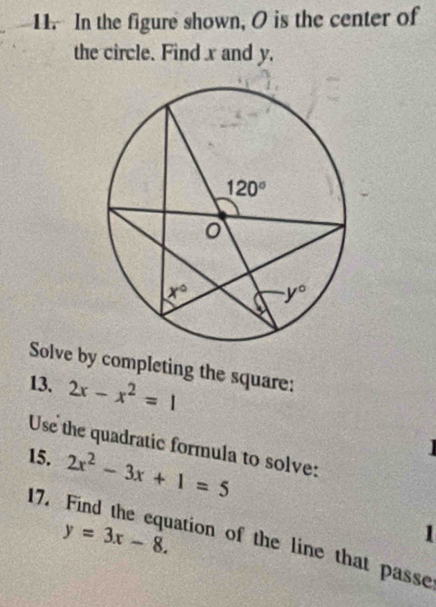 In the figure shown, O is the center of
the circle. Find x and y.
Solve by completing the square:
13. 2x-x^2=1
Use the quadratic formula to solve:
15. 2x^2-3x+1=5

17.
y=3x-8.
ation of the line that passe