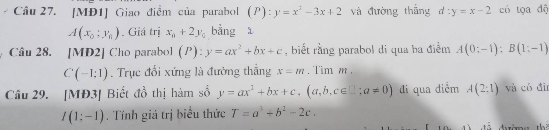 [MĐ1] Giao điểm của parabol (P):y=x^2-3x+2 và đường thǎng d:y=x-2 có tọa độ
A(x_0;y_0). Giá trị x_0+2y_0 bằng 
Câu 28. [MĐ2] Cho parabol (P):y=ax^2+bx+c , biết rằng parabol đi qua ba điểm A(0;-1); B(1;-1)
C(-1;1). Trục đối xứng là đường thắng x=m. Tìm m. 
Câu 29. [MĐ3] Biết đồ thị hàm số y=ax^2+bx+c, (a,b,c∈ □ ;a!= 0) đi qua điểm A(2;1) và có điī
I(1;-1). Tính giá trị biểu thức T=a^3+b^2-2c. 
th