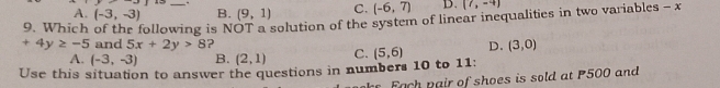 A. (-3,-3) B. (9,1) C. (-6,7) D. (7,-4)
9. Which of the following is NOT a solution of the system of linear inequalities in two variables - x
+4y≥ -5 and 5x+2y>8 ?
A. (-3,-3) B. (2,1) C. (5,6) D. (3,0)
Use this situation to answer the questions in numbers 10 to 11:
a air of shoes is sold at P500 and