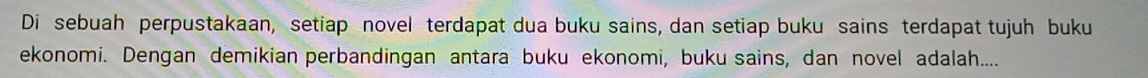 Di sebuah perpustakaan, setiap novel terdapat dua buku sains, dan setiap buku sains terdapat tujuh buku 
ekonomi. Dengan demikian perbandingan antara buku ekonomi, buku sains, dan novel adalah....