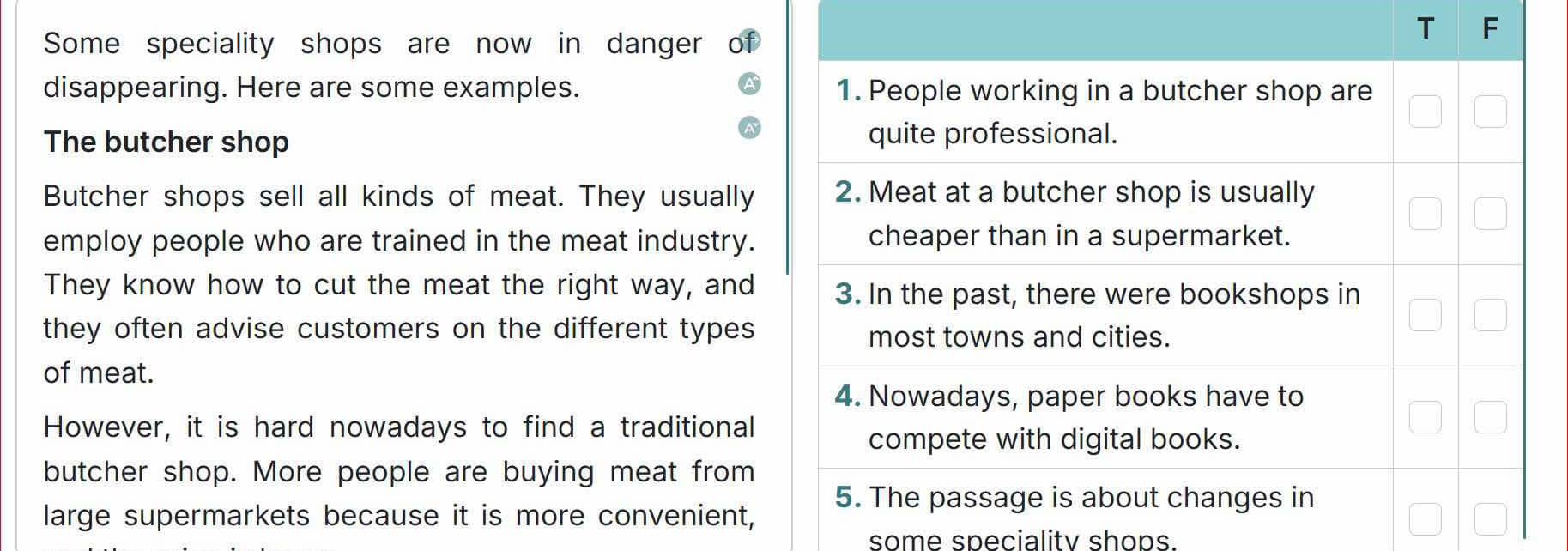 Some speciality shops are now in danger 
T F 
disappearing. Here are some examples. 1. People working in a butcher shop are 
The butcher shop quite professional. 
Butcher shops sell all kinds of meat. They usually 2. Meat at a butcher shop is usually 
employ people who are trained in the meat industry. cheaper than in a supermarket. 
They know how to cut the meat the right way, and 3. In the past, there were bookshops in 
they often advise customers on the different types most towns and cities. 
of meat. 
4. Nowadays, paper books have to 
However, it is hard nowadays to find a traditional 
compete with digital books. 
butcher shop. More people are buying meat from 
5. The passage is about changes in 
large supermarkets because it is more convenient, 
some specialitv shops.