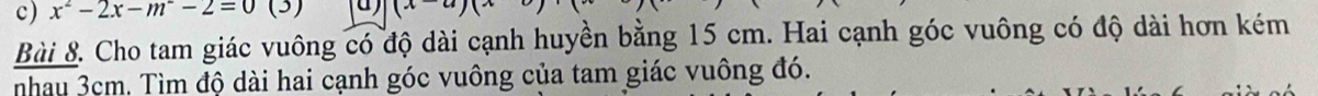 x^2-2x-m-2=0 (3) (x-a)(x^2
Bài 8. Cho tam giác vuông có độ dài cạnh huyền bằng 15 cm. Hai cạnh góc vuông có độ dài hơn kém 
nhau 3cm. Tìm độ dài hai cạnh góc vuông của tam giác vuông đó.