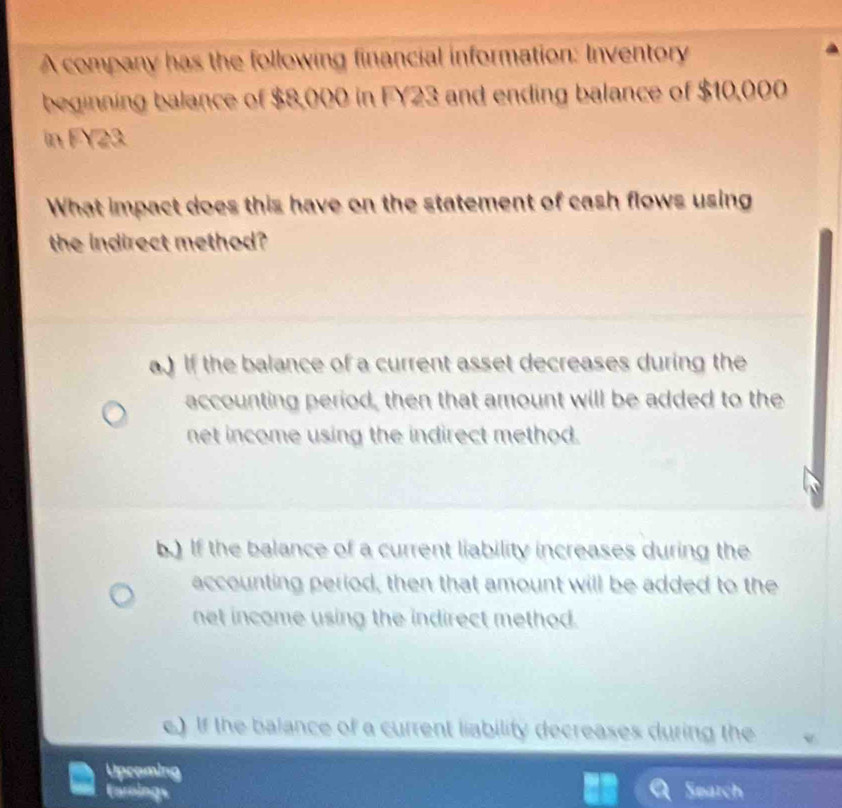 A company has the following financial information: Inventory
beginning balance of $8,000 in FY23 and ending balance of $10,000
in FY23
What impact does this have on the statement of cash flows using
the indirect method?
a.) If the balance of a current asset decreases during the
accounting period, then that amount will be added to the
net income using the indirect method.
b.) If the balance of a current liability increases during the
accounting period, then that amount will be added to the
net income using the indirect method.
e.) If the balance of a current liability decreases during the
Uproming
Carnings Search