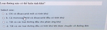 Loại đường nào có thể hiện tinh khử?
Select one:
a. Chi có đisaccarid mới có tỉnh khứ
b. Cá monosagirid và disaccarid đều có tính khử
c. Tất cả các loại đường đều cho phản ứng khứ
d. Tất cả các loại đường đều có tính khử khi được chuyển về đường đơn