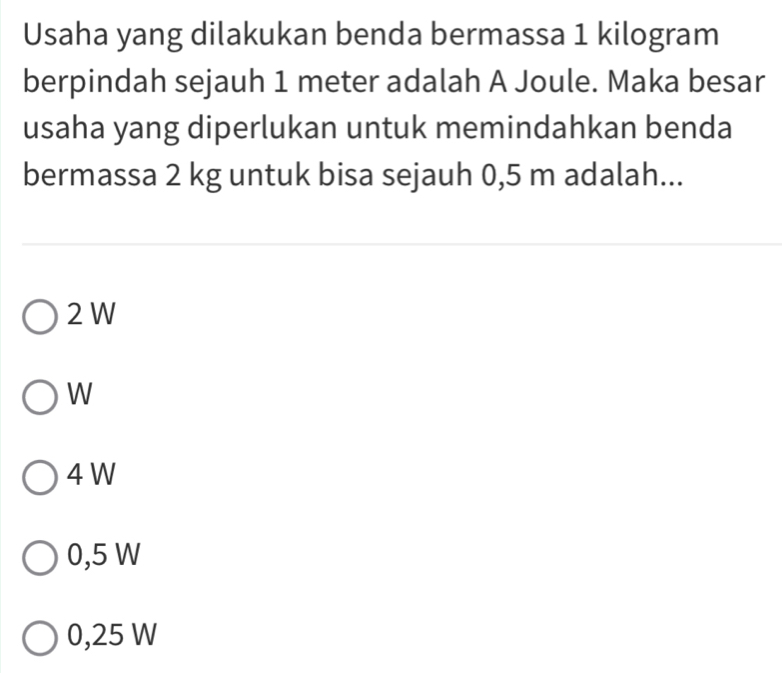 Usaha yang dilakukan benda bermassa 1 kilogram
berpindah sejauh 1 meter adalah A Joule. Maka besar
usaha yang diperlukan untuk memindahkan benda
bermassa 2 kg untuk bisa sejauh 0,5 m adalah...
2 W
W
4 W
0,5 W
0,25 W