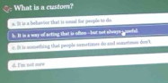 What is a custorn?
a. It is a behavion that is uoal for peopln to do
h. It is a way of acting that is often--but not always a nooful.
I ie something that people sometioes do and sometines doo't
d. I'm not more