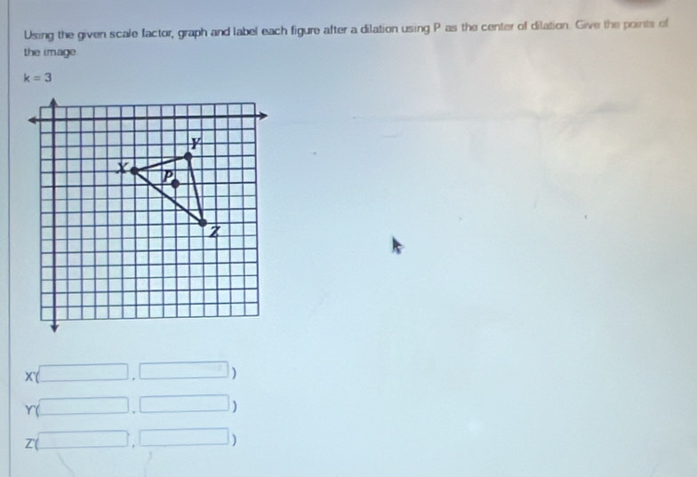 Using the given scale factor, graph and label each figure after a dilation using P as the center of dilation. Give the points of 
the image
k=3
x(□ ,□ )
Y(□ ,□ )
z(□ □ )