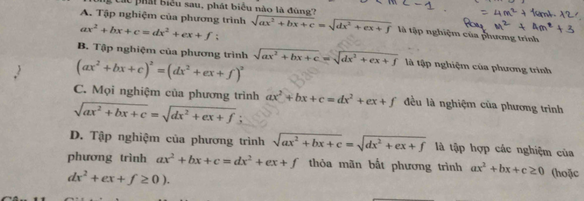 các phát biểu sau, phát biểu nào là đúng?
A. Tập nghiệm của phương trình sqrt(ax^2+bx+c)=sqrt(dx^2+ex+f) là tập nghiệm của phương trình
ax^2+bx+c=dx^2+ex+f;
B. Tập nghiệm của phương trình
(ax^2+bx+c)^2=(dx^2+ex+f)^2 sqrt(ax^2+bx+c)=sqrt(dx^2+ex+f) là tập nghiệm của phương trình
C. Mọi nghiệm của phương trình ax^2+bx+c=dx^2+ex+f đều là nghiệm của phương trình
sqrt(ax^2+bx+c)=sqrt(dx^2+ex+f) `
D. Tập nghiệm của phương trình sqrt(ax^2+bx+c)=sqrt(dx^2+ex+f) là tập hợp các nghiệm của
phương trình ax^2+bx+c=dx^2+ex+f thỏa mãn bất phương trình ax^2+bx+c≥ 0 (hoặc
dx^2+ex+f≥ 0).