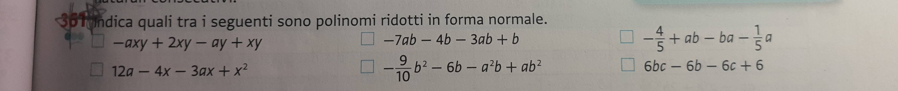 3o undica quali tra i seguenti sono polinomi ridotti in forma normale.
-axy+2xy-ay+xy
-7ab-4b-3ab+b
- 4/5 +ab-ba- 1/5 a
12a-4x-3ax+x^2
- 9/10 b^2-6b-a^2b+ab^2
6bc-6b-6c+6