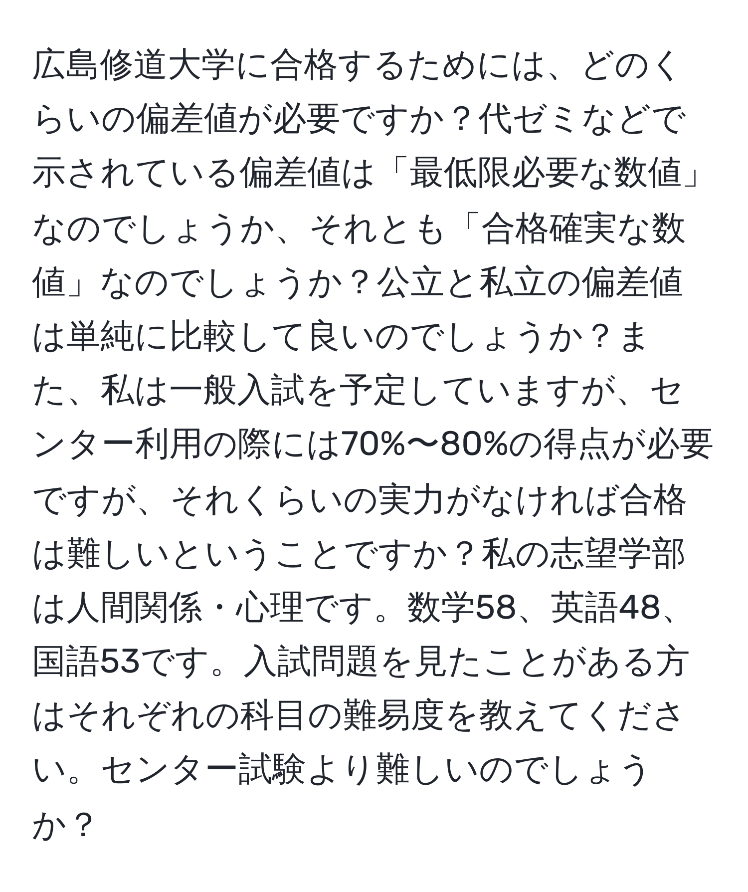 広島修道大学に合格するためには、どのくらいの偏差値が必要ですか？代ゼミなどで示されている偏差値は「最低限必要な数値」なのでしょうか、それとも「合格確実な数値」なのでしょうか？公立と私立の偏差値は単純に比較して良いのでしょうか？また、私は一般入試を予定していますが、センター利用の際には70%〜80%の得点が必要ですが、それくらいの実力がなければ合格は難しいということですか？私の志望学部は人間関係・心理です。数学58、英語48、国語53です。入試問題を見たことがある方はそれぞれの科目の難易度を教えてください。センター試験より難しいのでしょうか？