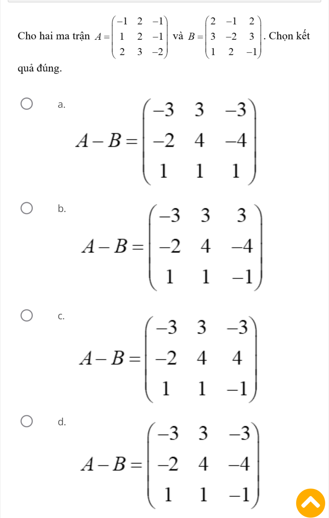 Cho hai ma trận A=beginpmatrix -1&2&-1 1&2&-1 2&3&-2endpmatrix và B=beginpmatrix 2&-1&2 3&-2&3 1&2&-1endpmatrix. Chọn kết
quả đúng.
a. A-B=beginpmatrix -3&3&-3 -2&4&-4 1&1&1endpmatrix
b. A-B=beginpmatrix -3&3&3 -2&4&-4 1&1&-1endpmatrix
C. A-B=beginpmatrix -3&3&-3 -2&4&4 1&1&-1endpmatrix
d. A-B=beginpmatrix -3&3&-3 -2&4&-1 1&1&-1endpmatrix