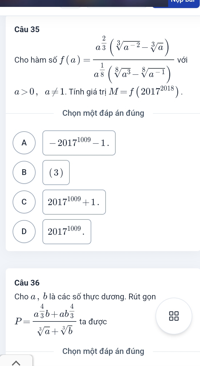 Cho hàm số f(a)=frac a^(frac 2)3(sqrt[3](a^(-2))-sqrt[3](a))a^(frac 1)8(sqrt[6](a^3)-sqrt[6](a^(-1)))va
a>0,a!= 1.. Tính giá trị M=f(2017^(2018)). 
Chọn một đáp án đúng
A -2017^(1009)-1.
B (3)
C 2017^(1009)+1.
D 2017^(1009). 
Câu 36
Cho a , b là các số thực dương. Rút gọn
P=frac a 4/3 b+ab 4/3 sqrt[3](a)+sqrt[3](b) ta được
Chọn một đáp án đúng