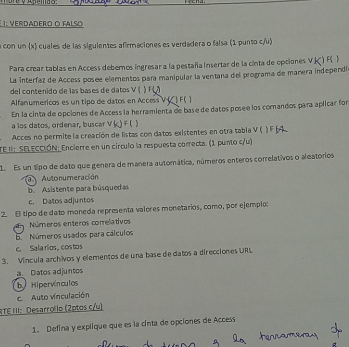 more y Apemdo:
1; VERDADERO O FALSO
a con un (x) cuales de las sigulentes afirmaciones es verdadera o falsa (1 punto c/u)
Para crear tablas en Access debernos ingresar a la pestaña insertar de la cinta de opciones V.( ) F( )
La interíaz de Access posee elementos para manipular la ventana del programa de manera independí
del contenido de las bases de datos V ( ) F(
Alfanumericos es un tipo de datos en Access V ( ) F ( )
En la cinta de opciones de Access la herramienta de base de datos posee los comandos para aplicar for
a los datos, ordenar, buscar V F ( 1
Acces no permite la creación de listas con datos existentes en otra tabla V (
TE II: SELECCIÓN: Encierre en un círculo la respuesta correcta. (1 punto c/u)
1 Es un típo de dato que genera de manera automática, números enteros correlativos o aleatorios
a Autonumeración
b. Asistente para búsquedas
c. Datos adjuntos
2. El tipo de dato moneda representa valores monetarios, como, por ejemplo:
a Números enteros correlativos
b. Números usados para cálculos
c. Salarios, costos
3. Vincula archivos y elementos de una base de datos a direcciones URL
a. Datos adjuntos
by Hipervínculos
c. Auto vínculación
RTE III: Desarrollo (2ptos c/u)
1. Defina y explique que es la cinta de opciones de Access