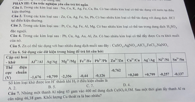 PHÀN III: Câu trắc nghiệm yêu cầu trã lời ngắn.
Câu 1. Trong các kim loại sau : Na, Cu, K, Ag, Fe, Ca, Ba. Có bao nhiêu kim loại có thể tác dụng với nước tại điều
kiện thường.
Cầu 2. Trong các kim loại sau : Zn, Cu, Ag, Fe, Sn, Pb. Có bao nhiêu kim loại có thể tác dụng với dung địch HCl
tại điều kiện thường.
Câu 3. Trong các kim loại sau : Pt, Cu, Ag, Fe, Al, Mg. Có bao nhiêu kim loại có thể tan trong dung dịch H_2SO_4
đặc nguội.
Câu 4. Trong các kim loại sau : Pb, Cu, Ag, Au, Al, Zn. Có bao nhiêu kim loại có thể đầy được Cu ra khỏi muối
của nó.
Câu 5. Zn có thể tác dụng với bao nhiêu dung dịch muối sau đây : CuSO_4,AgNO_3,AlCl_3,FeCl_2,NaNO_3
Số kim loại khử được ion H^+ thành khí H_2
A. 2. B. 5. C. 7. D. 4.
Câu 7. Nhúng một thanh Al nặng 45 gam vào 400 ml dung dịch CuSO₄0,5M. Sau một thời gian lấy thanh Al ra
cân nặng 46,38 gam. Khối lượng Cu thoát ra là bao nhiêu?