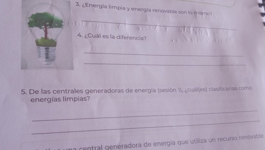 ¿Energía limpia y energía renovable son lo mismo? 
_ 
4. ¿Cuál es la diferencia? 
_ 
_ 
5. De las centrales generadoras de energía (sesión 1), ¿cuál(es) clasificarías como 
energías limpias? 
_ 
_ 
central generadora de energía que utiliza un recurso renovable