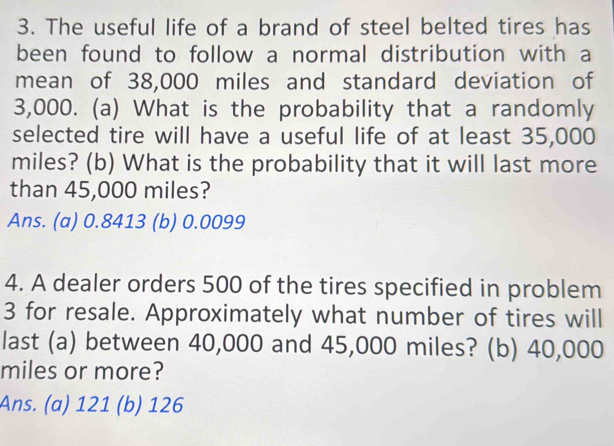 The useful life of a brand of steel belted tires has
been found to follow a normal distribution with a
mean of 38,000 miles and standard deviation of
3,000. (a) What is the probability that a randomly
selected tire will have a useful life of at least 35,000
miles? (b) What is the probability that it will last more
than 45,000 miles?
Ans. (a) 0.8413 (b) 0.0099
4. A dealer orders 500 of the tires specified in problem
3 for resale. Approximately what number of tires will
last (a) between 40,000 and 45,000 miles? (b) 40,000
miles or more?
Ans. (a) 121 (b) 126