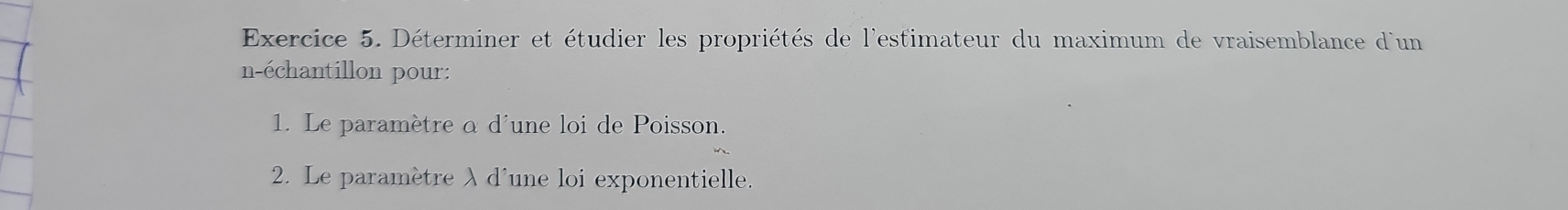 Déterminer et étudier les propriétés de l'estimateur du maximum de vraisemblance d'un 
n-échantillon pour: 
1. Le paramètre α d'une loi de Poisson. 
2. Le paramètre λ d'une loi exponentielle.