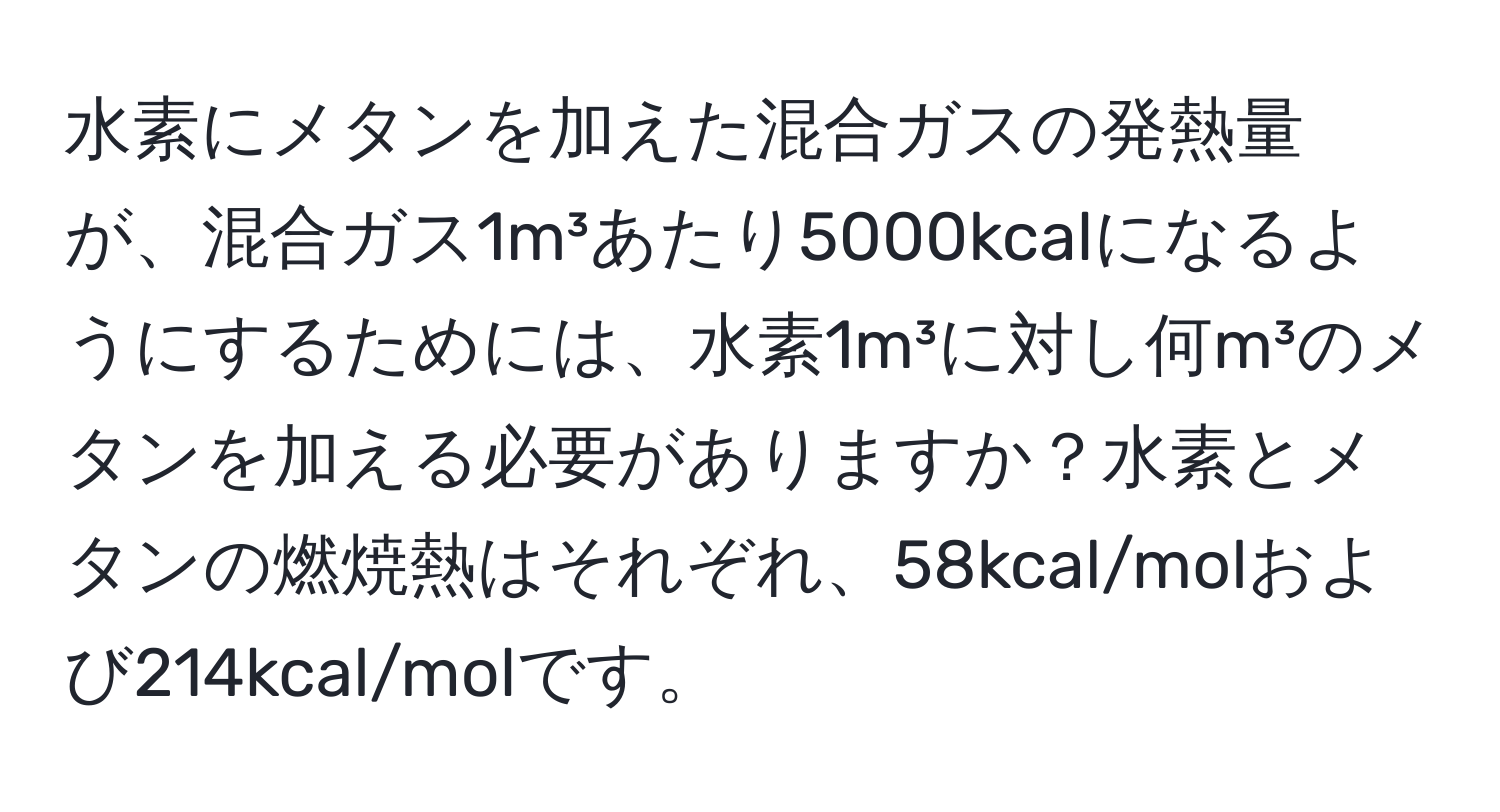 水素にメタンを加えた混合ガスの発熱量が、混合ガス1m³あたり5000kcalになるようにするためには、水素1m³に対し何m³のメタンを加える必要がありますか？水素とメタンの燃焼熱はそれぞれ、58kcal/molおよび214kcal/molです。