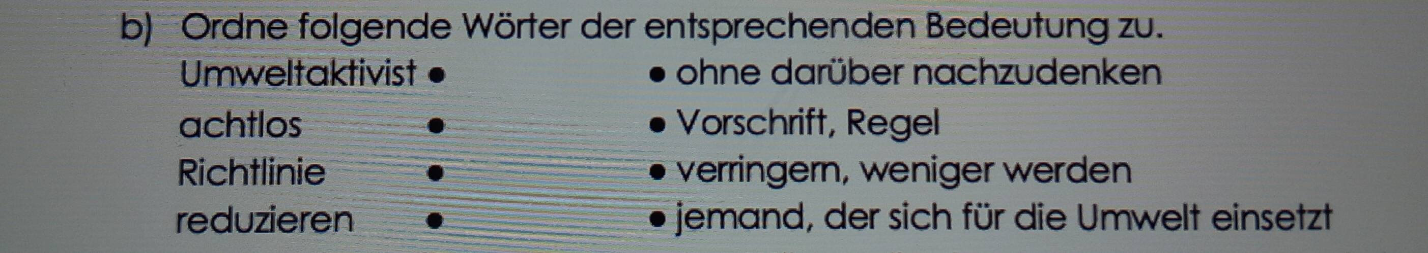 Ordne folgende Wörter der entsprechenden Bedeutung zu.
Umweltaktivist ohne darüber nachzudenken
achtlos Vorschrift, Regel
Richtlinie verringern, weniger werden
reduzieren jemand, der sich für die Umwelt einsetzt