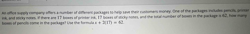 An office supply company offers a number of different packages to help save their customers money. One of the packages includes pencils, printer 
ink, and sticky notes. If there are 17 boxes of printer ink, 17 boxes of sticky notes, and the total number of boxes in the package is 62, how many 
boxes of pencils come in the package? Use the formula x+2(17)=62.