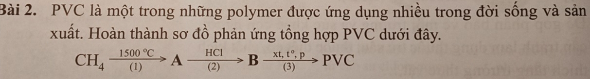 PVC là một trong những polymer được ứng dụng nhiều trong đời sống và sản 
xuất. Hoàn thành sơ đồ phản ứng tổng hợp PVC dưới đây.
CH_4xrightarrow 1500°CAxrightarrow HCIBxrightarrow xt,t°,pPvee C