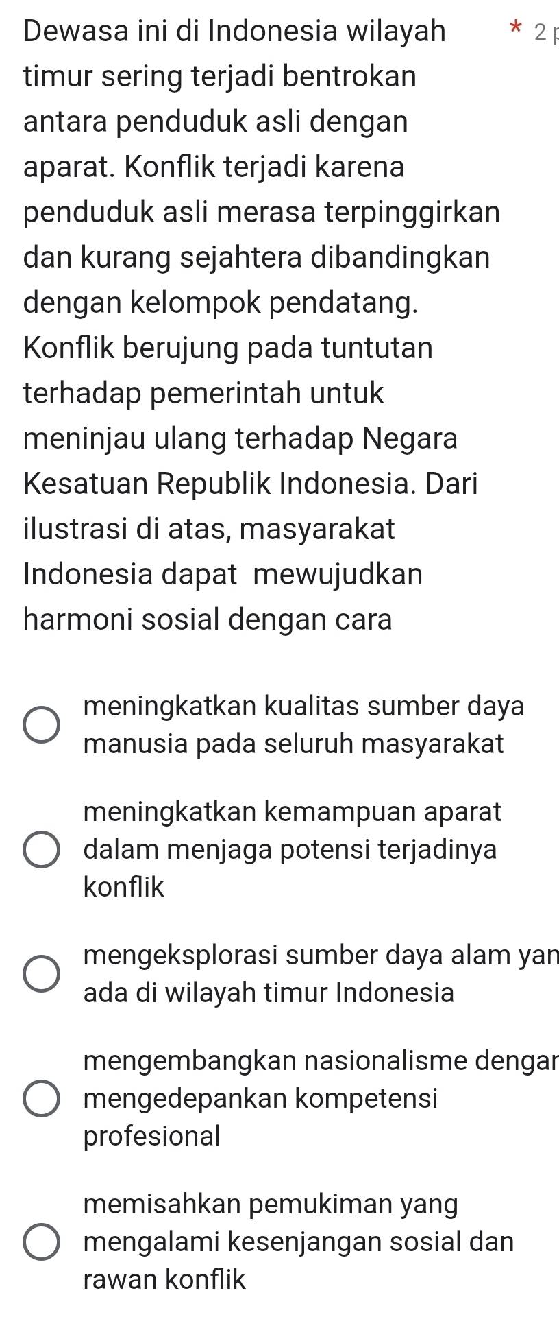 Dewasa ini di Indonesia wilayah * 21
timur sering terjadi bentrokan
antara penduduk asli dengan
aparat. Konflik terjadi karena
penduduk asli merasa terpinggirkan
dan kurang sejahtera dibandingkan
dengan kelompok pendatang.
Konflik berujung pada tuntutan
terhadap pemerintah untuk
meninjau ulang terhadap Negara
Kesatuan Republik Indonesia. Dari
ilustrasi di atas, masyarakat
Indonesia dapat mewujudkan
harmoni sosial dengan cara
meningkatkan kualitas sumber daya
manusia pada seluruh masyarakat
meningkatkan kemampuan aparat
dalam menjaga potensi terjadinya
konflik
mengeksplorasi sumber daya alam yan
ada di wilayah timur Indonesia
mengembangkan nasionalisme dengar
mengedepankan kompetensi
profesional
memisahkan pemukiman yang
mengalami kesenjangan sosial dan
rawan konflik