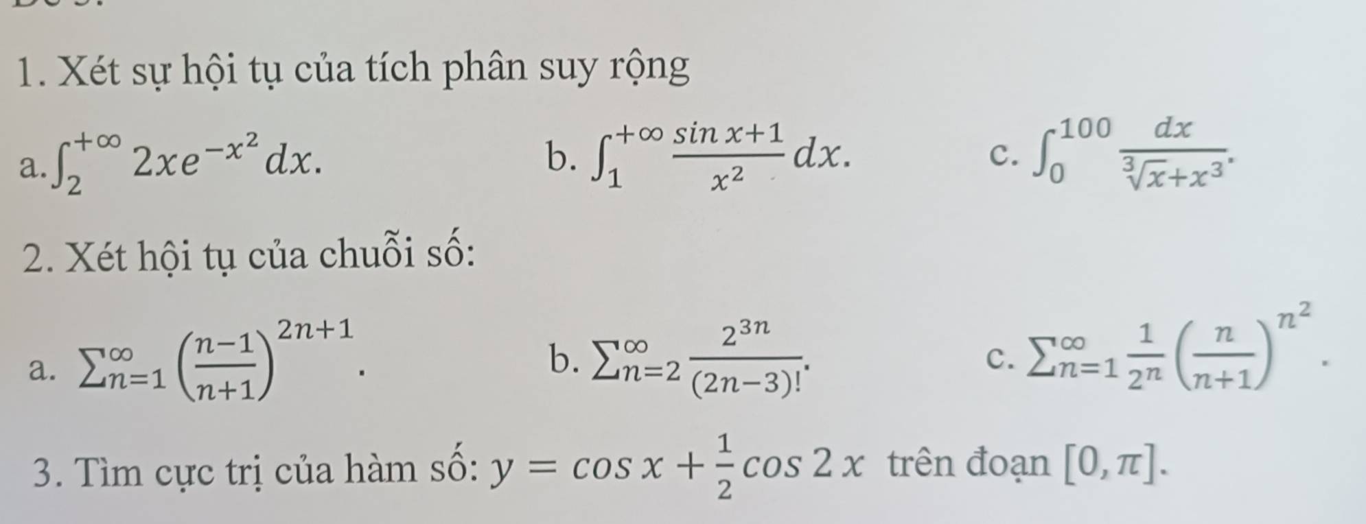 Xét sự hội tụ của tích phân suy rộng 
a. ∈t _2^((+∈fty)2xe^-x^2)dx. 
b. ∈t _1^((+∈fty)frac sin x+1)x^2dx. ∈t _0^((100)frac dx)sqrt[3](x)+x^3. 
c. 
2. Xét hội tụ của chuỗi số: 
a. sumlimits (_n=1)^(∈fty)( (n-1)/n+1 )^2n+1. 
b. sumlimits (_n=2)^(∈fty) 2^(3n)/(2n-3)! . 
c. sumlimits (_n=1)^(∈fty) 1/2^n ( n/n+1 )^n^2. 
3. Tìm cực trị của hàm số: y=cos x+ 1/2 cos 2x trên đoạn [0,π ].