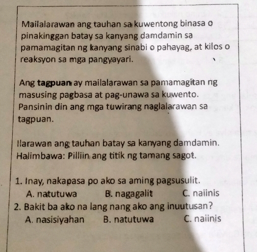 Mailalarawan ang tauhan sa kuwentong binasa o
pinakinggan batay sa kanyang damdamin sa
pamamagitan ng kanyang sinabi o pahayag, at kilos o
reaksyon sa mga pangyayari.
Ang tagpuan ay mailalarawan sa pamamagitan ng
masusing pagbasa at pag-unawa sa kuwento.
Pansinin din ang mga tuwirang naglalarawan sa
tagpuan.
Ilarawan ang tauhan batay sa kanyang damdamin.
Halimbawa: Pilliin ang titik ng tamang sagot.
1. Inay, nakapasa po ako sa aming pagsusulit.
A. natutuwa B. nagagalit C. naiinis
2. Bakit ba ako na lang nang ako ang inuutusan?
A. nasisiyahan B. natutuwa C. naiinis