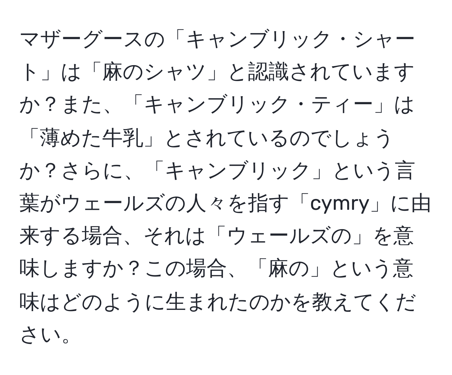 マザーグースの「キャンブリック・シャート」は「麻のシャツ」と認識されていますか？また、「キャンブリック・ティー」は「薄めた牛乳」とされているのでしょうか？さらに、「キャンブリック」という言葉がウェールズの人々を指す「cymry」に由来する場合、それは「ウェールズの」を意味しますか？この場合、「麻の」という意味はどのように生まれたのかを教えてください。