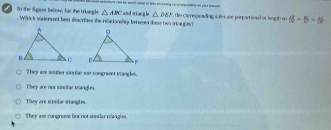 because questions can be worth more or less fincluding zeral depending an your answe .
In the figure below, for the triangle △ ABC and triangle △ DEF ', the corresponding sides are porportional in length so  AB/DE = BC/EF = AC/DF . Which statement best describes the relationship between these two triangles?

They are neither similar nor congruent triangles.
They are not similar triangles.
They are similar triangles.
They are congruent but not similar triangles.