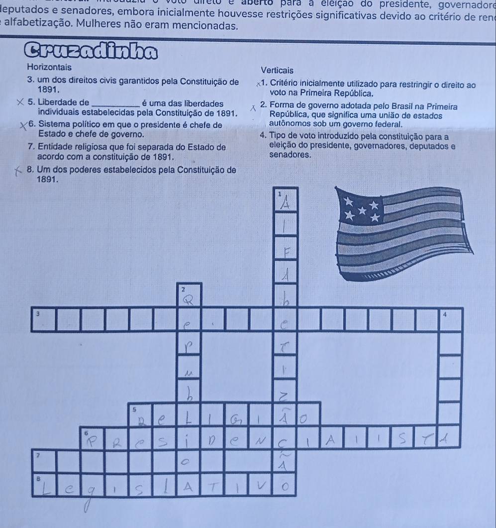 to direto e aberto para a eleição do presidente, governadore 
deputados e senadores, embora inicialmente houvesse restrições significativas devido ao critério de reno 
e alfabetização. Mulheres não eram mencionadas. 
Cruzadinha 
Horizontais Verticais 
3. um dos direitos civis garantidos pela Constituição de 1. Critério inicialmente utilizado para restringir o direito ao 
1891. voto na Primeira República. 
5. Liberdade de _é uma das liberdades 2. Forma de governo adotada pelo Brasil na Primeira 
individuais estabelecidas pela Constituição de 1891. República, que signífica uma união de estados 
*6. Sistema político em que o presidente é chefe de autônomos sob um governo federal. 
Estado e chefe de governo. 4. Tipo de voto introduzido pela constituição para a 
7. Entidade religiosa que foi separada do Estado de eleição do presidente, governadores, deputados e 
acordo com a constituição de 1891. senadores. 
8. Um dos poderes estabelecidos pela Constituição de