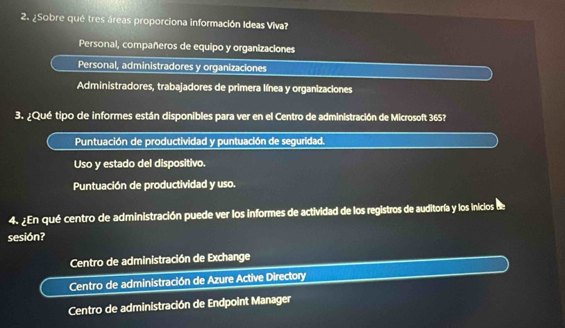 ¿Sobre qué tres áreas proporciona información Ideas Viva?
Personal, compañeros de equipo y organizaciones
Personal, administradores y organizaciones
Administradores, trabajadores de primera Iínea y organizaciones
3. ¿Qué tipo de informes están disponibles para ver en el Centro de administración de Microsoft 365?
Puntuación de productividad y puntuación de seguridad.
Uso y estado del dispositivo.
Puntuación de productividad y uso.
4. ¿En qué centro de administración puede ver los informes de actividad de los registros de auditoría y los inicios de
sesión?
Centro de administración de Exchange
Centro de administración de Azure Active Directory
Centro de administración de Endpoint Manager