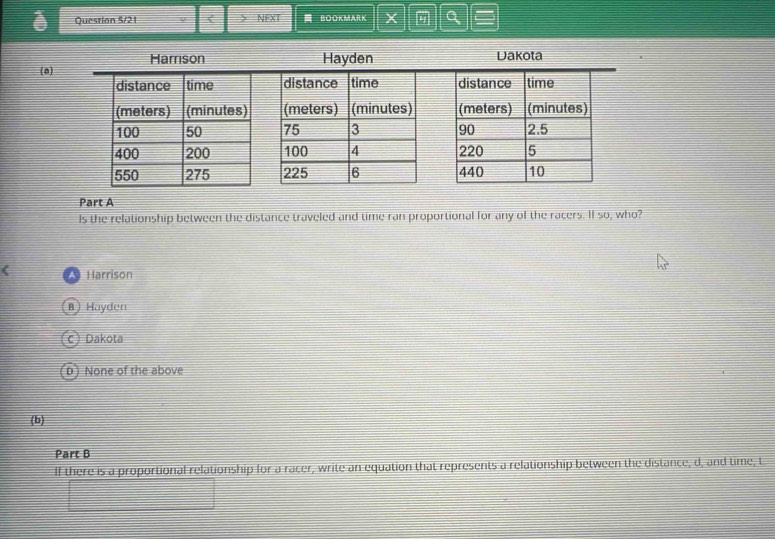 Question S/21 < > NEXT = BOOKMARK X a
Harrison Hayden Dakota
(a)
Part A
Is the relationship between the distance traveled and time ran proportional for any of the racers. If so, who?
( * Harrison
B) Hayden
c) Dakota
D) None of the above
(b)
Part B
If there is a proportional relationship for a racer, write an equation that represents a relationship between the distance, d, and time, t