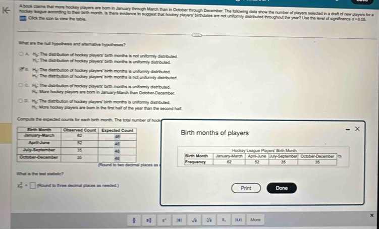 Abook claims that more hockay players are born in January through March than in October through December. The following data show the number of players selected in a draft of new players for a
hockey league according to their birth month. Is there evidence to suggest that hockey players' birthdates are not uniformly distributed throughout the year? Use the level of significance a=0.05
= Click the icon to view the table.
What are the rull hypothesis and altemative hypotheses?
A. Hy: The distribution of hockey players' birth months is not uniformly distributed.
H: The distribution of hockey players' birth months is uniformly distributed.
H_0 The disstribution of hockey players' birth months is uniformly distributed.
H: The distribution of hockey players' birth months is not unifformly distributed.
C. Hy: The distribution of hockey players' birth months is unifformly distributed.
Hy: More hockey players are bor in January-March than October-December.
D. H The distribution of hockey players' birth months is uniformly distributed.
Hy: More hookey pilayers are born in the first half of the year than the second half
Computte the expected counts for each birth month. The total number of hock
- X
Birth months of players
Hockey League Players' Birth Month
Birth Month January-March April-June July-September October-December ?
Round to two decimal places as Frequency 62 52 35 35
What a the test statistic?
x_0^(2=□ (Round to three decimal places as needed.) Print Done
x
÷ a^circ) |8| sqrt(1) sqrt[4](a) 8, (1,1) More