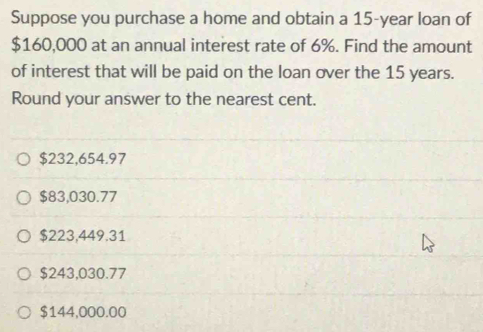 Suppose you purchase a home and obtain a 15-year loan of
$160,000 at an annual interest rate of 6%. Find the amount
of interest that will be paid on the loan over the 15 years.
Round your answer to the nearest cent.
$232,654.97
$83,030.77
$223,449.31
$243,030.77
$144,000.00