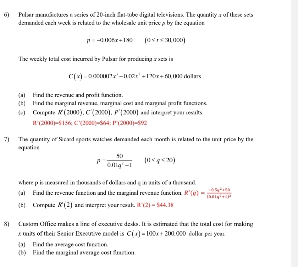 Pulsar manufactures a series of 20-inch flat-tube digital televisions. The quantity x of these sets 
demanded each week is related to the wholesale unit price p by the equation
p=-0.006x+180 (0≤ t≤ 30,000)
The weekly total cost incurred by Pulsar for producing x sets is
C(x)=0.000002x^3-0.02x^2+120x+60,000 dollars. 
(a) Find the revenue and profit function. 
(b) Find the marginal revenue, marginal cost and marginal profit functions. 
(c) Compute R'(2000), C'(2000), P'(2000) and interpret your results.
R^,(2000)=$156; C^,(2000)=$64; P^,(2000)=$92
7) The quantity of Sicard sports watches demanded each month is related to the unit price by the 
equation
p= 50/0.01q^2+1 (0≤ q≤ 20)
where p is measured in thousands of dollars and q in units of a thousand. 
(a) Find the revenue function and the marginal revenue function. R'(q)=frac -0.5q^2+50(0.01q^2+1)^2
(b) Compute R'(2) and interpret your result. R'(2)=$44.38
8) Custom Office makes a line of executive desks. It is estimated that the total cost for making
x units of their Senior Executive model is C(x)=100x+200,000 dollar per year. 
(a) Find the average cost function. 
(b) Find the marginal average cost function.