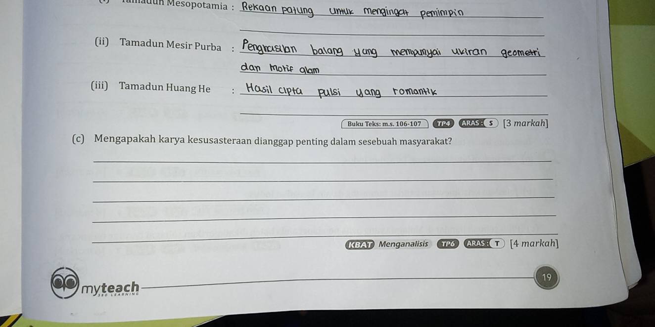 Mmauun Mesopotamia : 
_ 
_ 
_ 
(ii) Tamadun Mesir Purba : 
_ 
_ 
(iii) Tamadun Huang He : 
_ 
_ 
Buku Teks: m.s. 106 -107 TP4 ARAS [3 markah] 
(c) Mengapakah karya kesusasteraan dianggap penting dalam sesebuah masyarakat? 
_ 
_ 
_ 
_ 
_ 
_ 
_ 
KBAT Menganalisis TP6ARASτ [4 markah] 
myteach 19