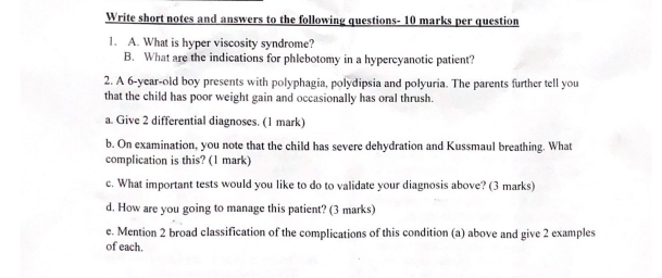 Write short notes and answers to the following questions- 10 marks per question 
1. A. What is hyper viscosity syndrome? 
B. What are the indications for phlebotomy in a hypercyanotic patient? 
2. A 6 -year-old boy presents with polyphagia, polydipsia and polyuria. The parents further tell you 
that the child has poor weight gain and occasionally has oral thrush. 
a. Give 2 differential diagnoses. (1 mark) 
b. On examination, you note that the child has severe dehydration and Kussmaul breathing. What 
complication is this? (1 mark) 
c. What important tests would you like to do to validate your diagnosis above? (3 marks) 
d. How are you going to manage this patient? (3 marks) 
e. Mention 2 broad classification of the complications of this condition (a) above and give 2 examples 
of each.