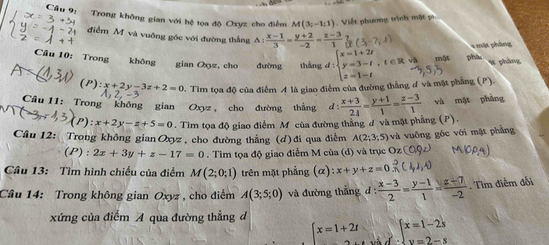 Trong không gian với hệ tọa độ Oxyz cho điểm M(3;-1;1) Viết phương trình mặt ph
điểm M và vuông góc với đường thẳng Δ:  (x-1)/3 = (y+2)/-2 = (z-3)/1 
4 mặt pháng
Câu 10: Trong không gian Oxyz, cho đường thằng d / _  :beginarrayl x=1+2t y=3-t,t∈ R z=1-tendarray. và mặt phâ
1t phảng
(P): x+2y-3z+2=0. Tìm tọa độ của điểm A là giao điểm của đường thẳng đ và mặt phẳng (P).
Câu 11: Trong không gian Oxyz, cho đường thẳng d :  (x+3)/24 = (y+1)/1 = (z-3)/1  và mặt phẳng
(P) :x+2y-z+5=0.  Tìm tọa độ giao điểm M của đường thẳng d và mặt phẳng (P).
Câu 12: Trong không gian Oxyz, cho đường thẳng (d)đi qua điểm A(2;3;5) và vuông góc với mặt phẳng
(P): 2x+3y+z-17=0. Tìm tọa độ giao điểm M của (d) và trục Oz
Câu 13: Tìm hình chiếu của điểm M(2;0;1) trên mặt phẳng (α): x+y+z=0
Câu 14: Trong không gian Oxyz , cho điểm A(3;5;0) và đường thắng đ :  (x-3)/2 = (y-1)/1 = (z+7)/-2 . Tìm điểm đối
xứng của điểm A qua đường thẳng d
beginarrayl x=1+2t 2tendarray. a beginarrayl x=1-2s y=2-sendarray.