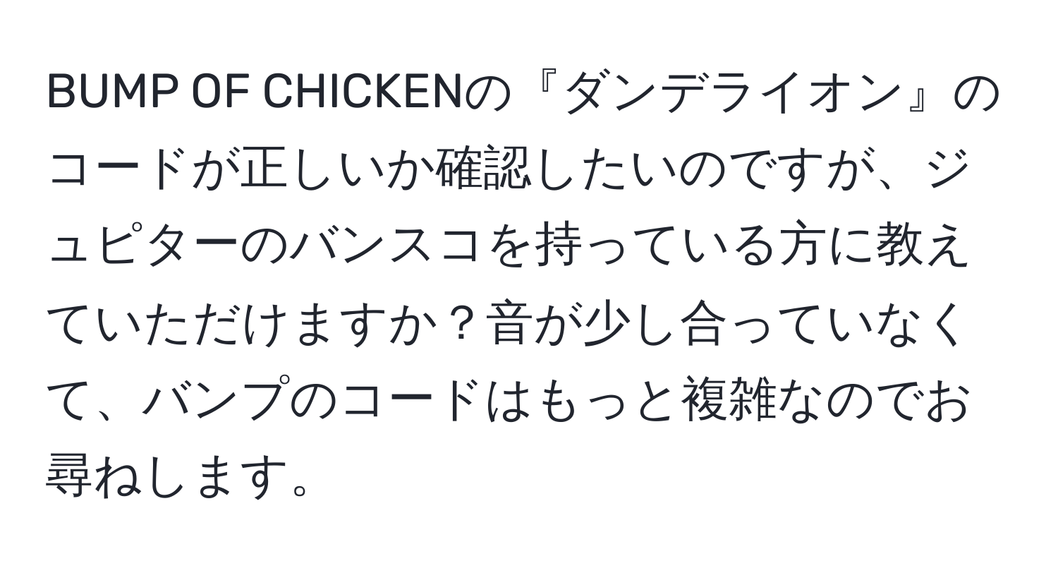 BUMP OF CHICKENの『ダンデライオン』のコードが正しいか確認したいのですが、ジュピターのバンスコを持っている方に教えていただけますか？音が少し合っていなくて、バンプのコードはもっと複雑なのでお尋ねします。