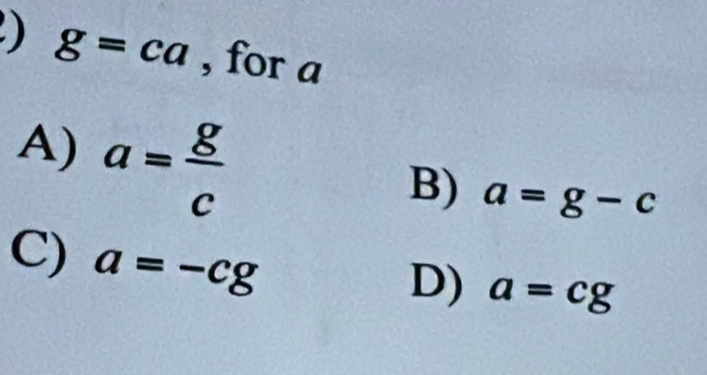 ) g=ca , for a
A) a= g/c 
B) a=g-c
C) a=-cg
D) a=cg