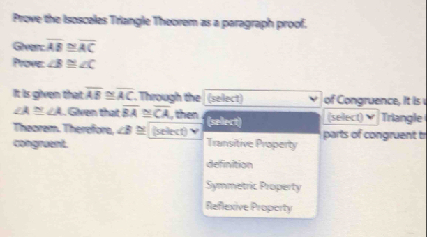 Prove the Isosceles Triangle Theorem as a paragraph proof.
Giver: overline AB N
Prove: ∠ B≌ ∠ C
It is given that overline AB≌ overline AC. Through the (select) of Congruence, it is
∠ A≌ ∠ A. Given that overline BA N overline CA , then (select)
(select) Triangle
Theorem. Therefore, ∠ B≌ (select) γ parts of congruent tr
congruent. Transitive Property
definition
Symmetric Property
Reflexive Property