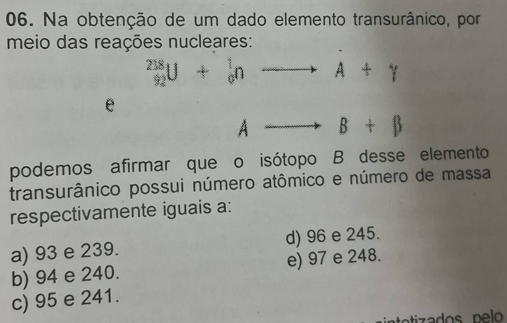 Na obtenção de um dado elemento transurânico, por
meio das reações nucleares:
_n^mU+_n^tnto n+1
12( 
a
A ... 
B+varnothing 
podemos afirmar que o isótopo B desse elemento
transurânico possui número atômico e número de massa
respectivamente iguais a:
a) 93 e 239. d) 96 e 245.
b) 94 e 240. e) 97 e 248.
c) 95 e 241.