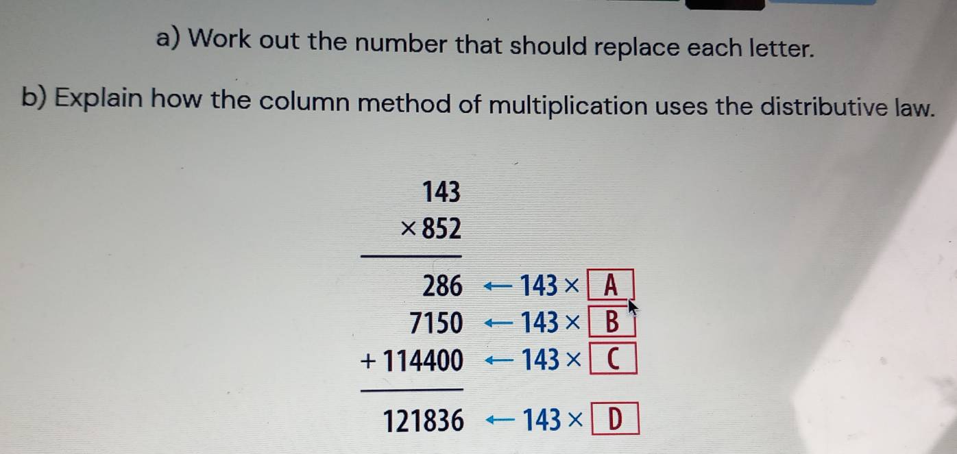 Work out the number that should replace each letter. 
b) Explain how the column method of multiplication uses the distributive law.
-143* A
 □ /□   143* B
beginarrayr 4beginarrayr 143 hline 382286 hline 11466 hline 114666endarray  frac  
, 143* □ C
143× D