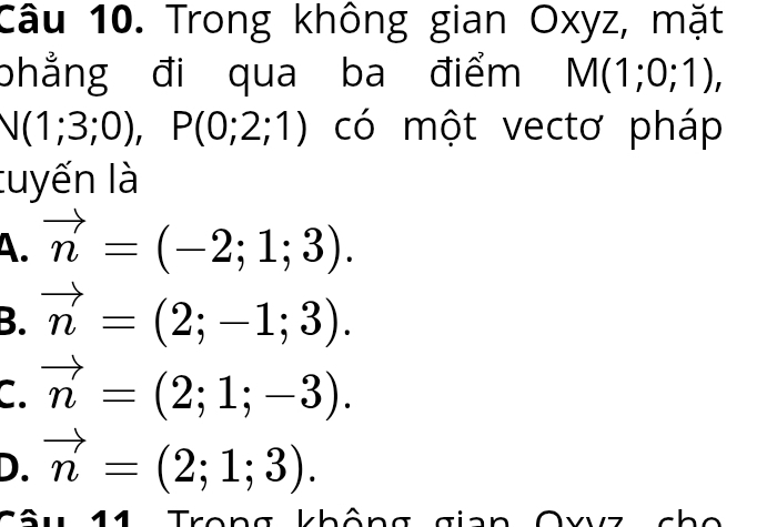 Trong không gian Oxyz, mặt
phẳng đi qua ba điểm M(1;0;1),
N(1;3;0), P(0;2;1) có một vectơ pháp
tuyến là
A. vector n=(-2;1;3).
B. vector n=(2;-1;3).
C. vector n=(2;1;-3).
D. vector n=(2;1;3). 
11 Trong không gia ^