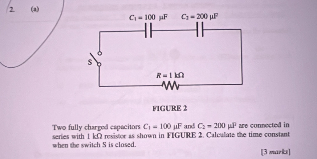 FIGURE 2
Two fully charged capacitors C_1=100mu F and C_2=200mu F are connected in
series with 1 kΩ resistor as shown in FIGURE 2. Calculate the time constant
when the switch S is closed.
[3 marks]