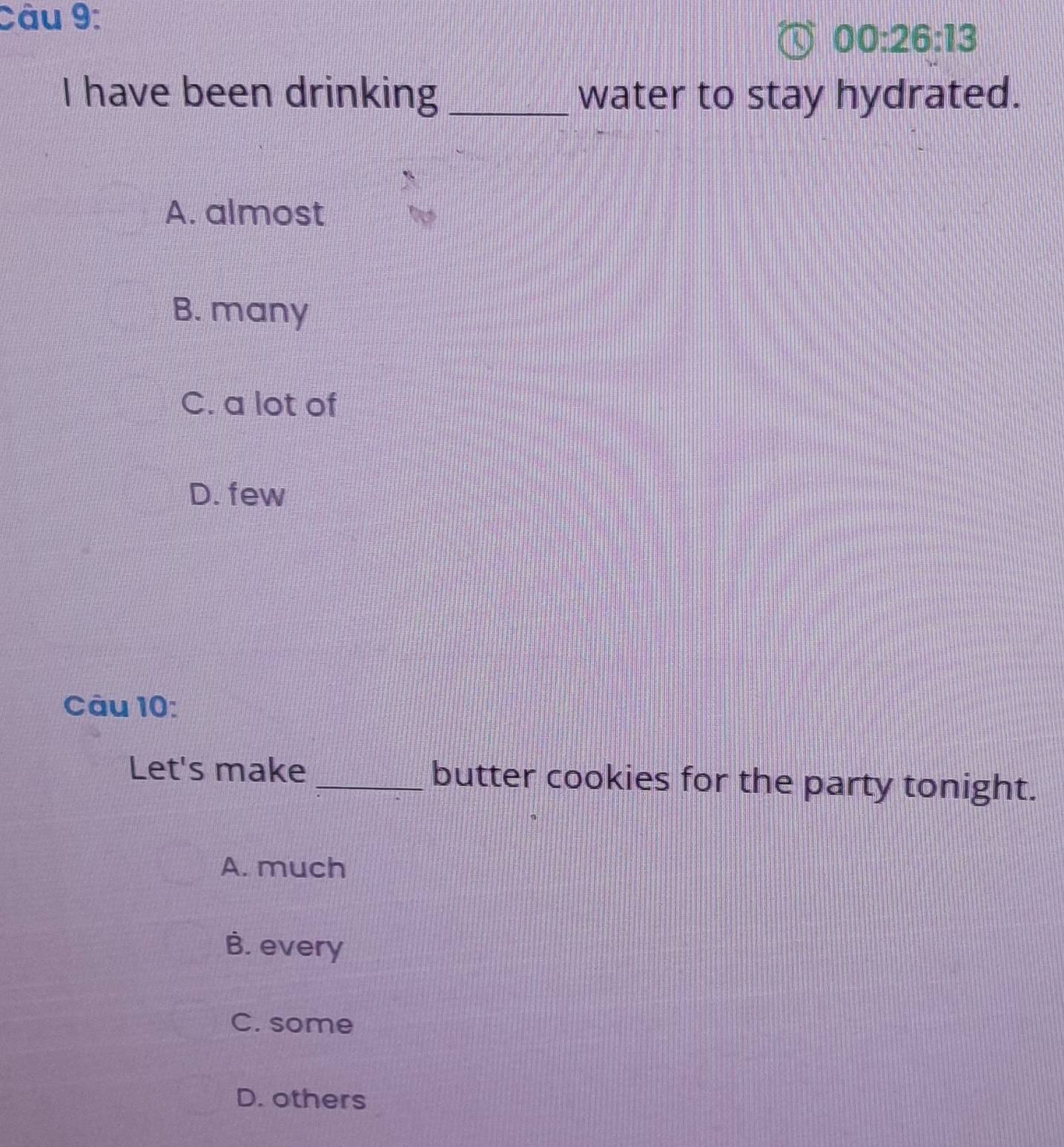 00:26:13 
I have been drinking _water to stay hydrated.
A. almost
B. many
C. a lot of
D. few
Câu 10:
Let's make _butter cookies for the party tonight.
A. much
B. every
C. some
D. others